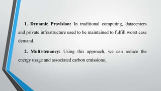 1. Dynamic Provision: In traditional computing, datacenters
and private infrastructure used to be maintained to fulfill worst case
demand.
2. Multi-tenancy: Using this approach, we can reduce the
energy usage and associated carbon emissions.
 
