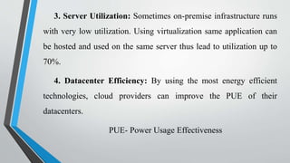 3. Server Utilization: Sometimes on-premise infrastructure runs
with very low utilization. Using virtualization same application can
be hosted and used on the same server thus lead to utilization up to
70%.
4. Datacenter Efficiency: By using the most energy efficient
technologies, cloud providers can improve the PUE of their
datacenters.
PUE- Power Usage Effectiveness
 