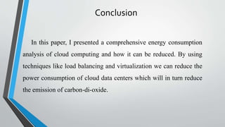 Conclusion
In this paper, I presented a comprehensive energy consumption
analysis of cloud computing and how it can be reduced. By using
techniques like load balancing and virtualization we can reduce the
power consumption of cloud data centers which will in turn reduce
the emission of carbon-di-oxide.
 
