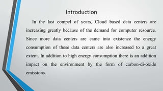 Introduction
In the last compel of years, Cloud based data centers are
increasing greatly because of the demand for computer resource.
Since more data centers are came into existence the energy
consumption of these data centers are also increased to a great
extent. In addition to high energy consumption there is an addition
impact on the environment by the form of carbon-di-oxide
emissions.
 