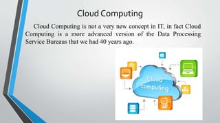 Cloud Computing
Cloud Computing is not a very new concept in IT, in fact Cloud
Computing is a more advanced version of the Data Processing
Service Bureaus that we had 40 years ago.
 