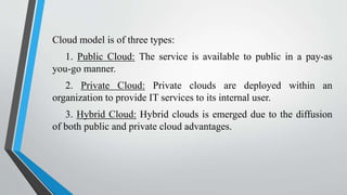 Cloud model is of three types:
1. Public Cloud: The service is available to public in a pay-as
you-go manner.
2. Private Cloud: Private clouds are deployed within an
organization to provide IT services to its internal user.
3. Hybrid Cloud: Hybrid clouds is emerged due to the diffusion
of both public and private cloud advantages.
 