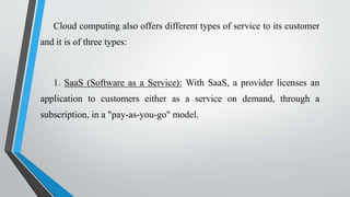 Cloud computing also offers different types of service to its customer
and it is of three types:
1. SaaS (Software as a Service): With SaaS, a provider licenses an
application to customers either as a service on demand, through a
subscription, in a "pay-as-you-go" model.
 