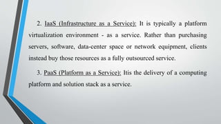 2. IaaS (Infrastructure as a Service): It is typically a platform
virtualization environment - as a service. Rather than purchasing
servers, software, data-center space or network equipment, clients
instead buy those resources as a fully outsourced service.
3. PaaS (Platform as a Service): Itis the delivery of a computing
platform and solution stack as a service.
 