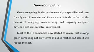 Green Computing
Green computing is the environmentally responsible and eco-
friendly use of computer and its resources. It is also defined as the
process of designing, manufacturing, and disposing computer
devices which will not affect environment.
Most of the IT companies now started to realize that moving
green computing not only terms of public relation but also it will
reduce the cost.
 