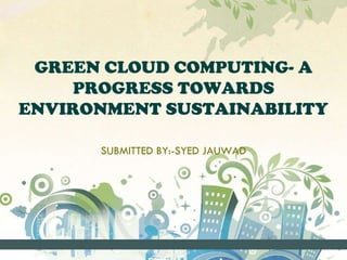 GREEN CLOUD COMPUTING- A
PROGRESS TOWARDS
ENVIRONMENT SUSTAINABILITY
SUBMITTED BY:-SYED JAUWAD
 