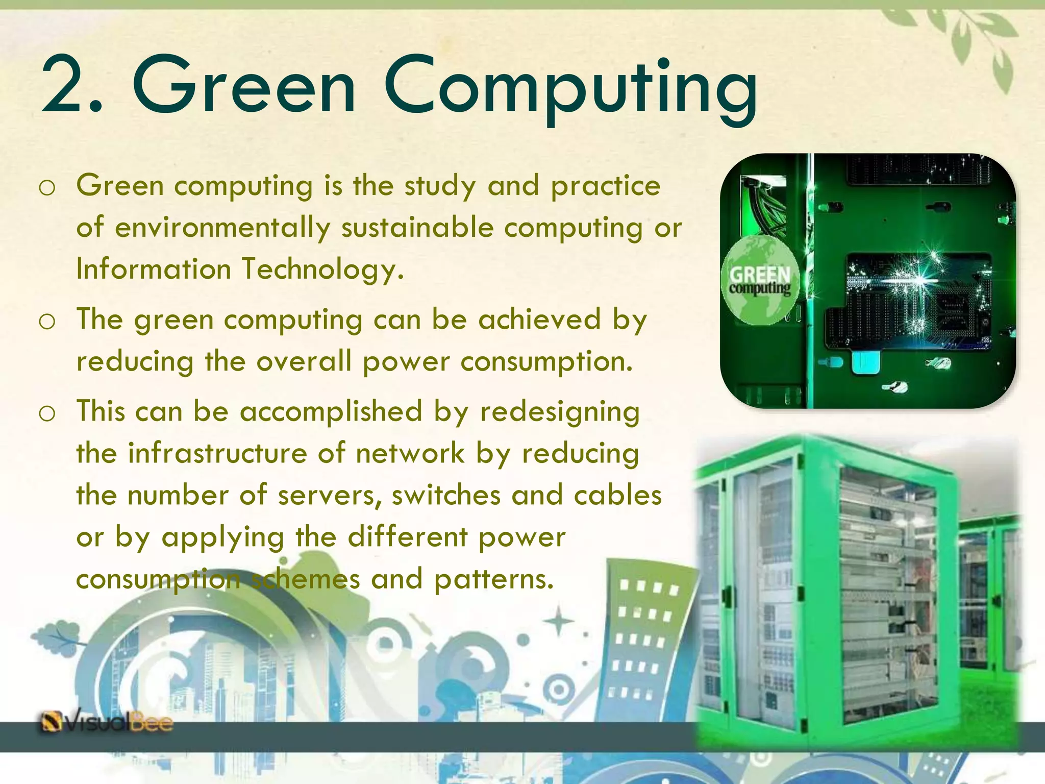 2. Green Computing 
o Green computing is the study and practice 
of environmentally sustainable computing or 
Information Technology. 
o The green computing can be achieved by 
reducing the overall power consumption. 
o This can be accomplished by redesigning 
the infrastructure of network by reducing 
the number of servers, switches and cables 
or by applying the different power 
consumption schemes and patterns. 
 