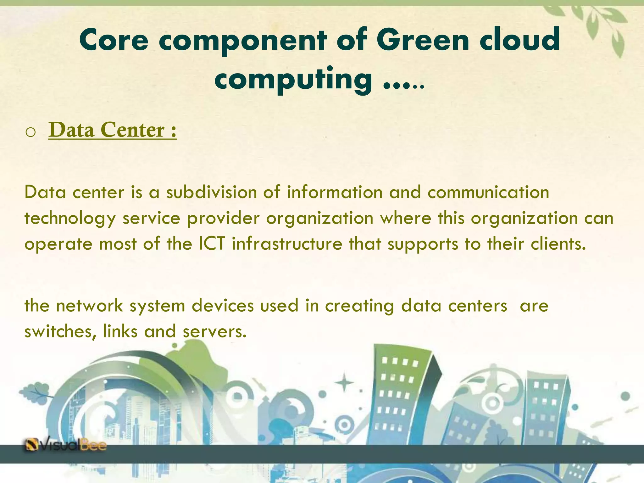 Core component of Green cloud 
computing ….. 
o Data Center : 
Data center is a subdivision of information and communication 
technology service provider organization where this organization can 
operate most of the ICT infrastructure that supports to their clients. 
the network system devices used in creating data centers are 
switches, links and servers. 
 