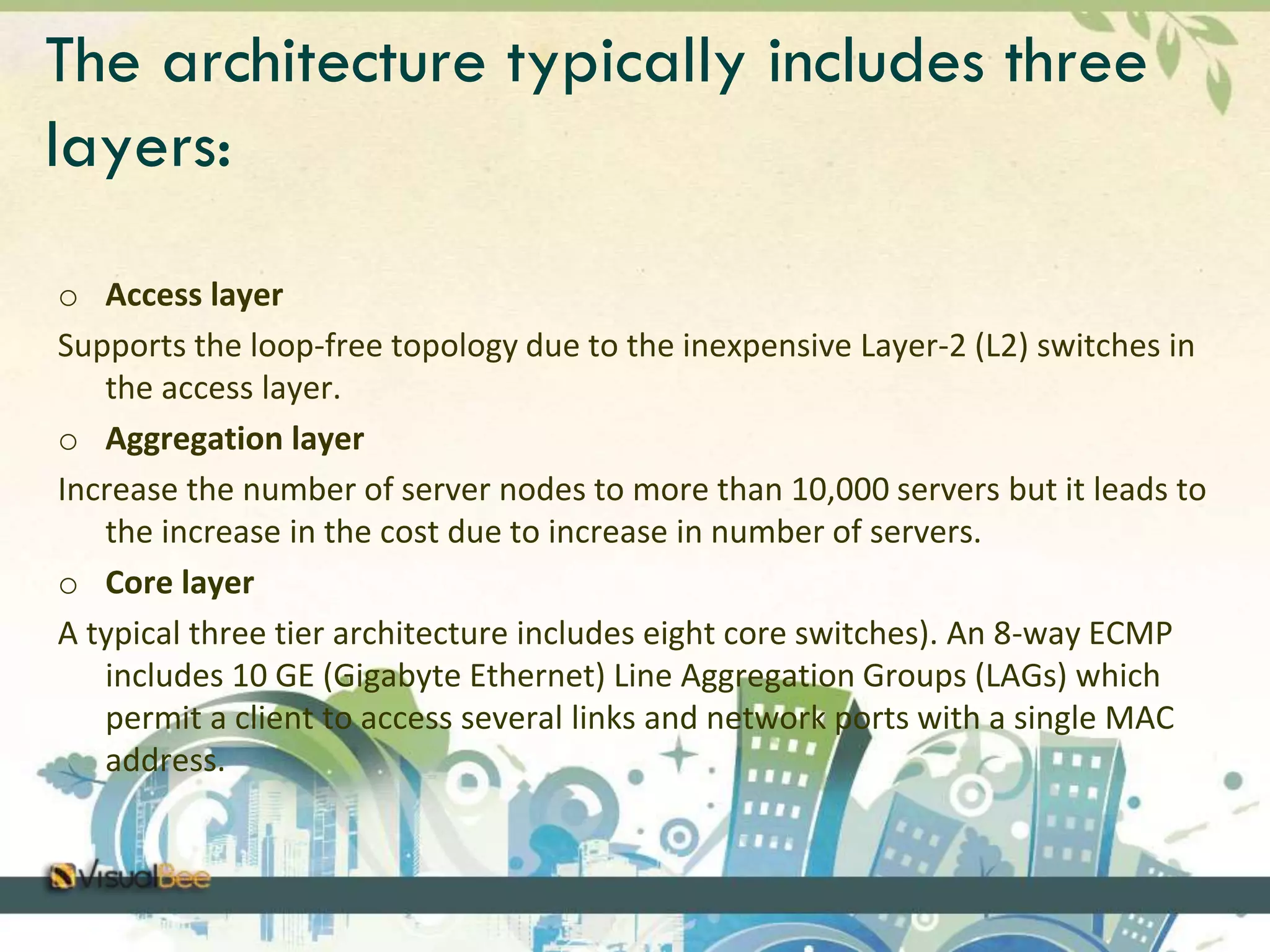 The architecture typically includes three 
layers: 
o Access layer 
Supports the loop-free topology due to the inexpensive Layer-2 (L2) switches in 
the access layer. 
o Aggregation layer 
Increase the number of server nodes to more than 10,000 servers but it leads to 
the increase in the cost due to increase in number of servers. 
o Core layer 
A typical three tier architecture includes eight core switches). An 8-way ECMP 
includes 10 GE (Gigabyte Ethernet) Line Aggregation Groups (LAGs) which 
permit a client to access several links and network ports with a single MAC 
address. 
 