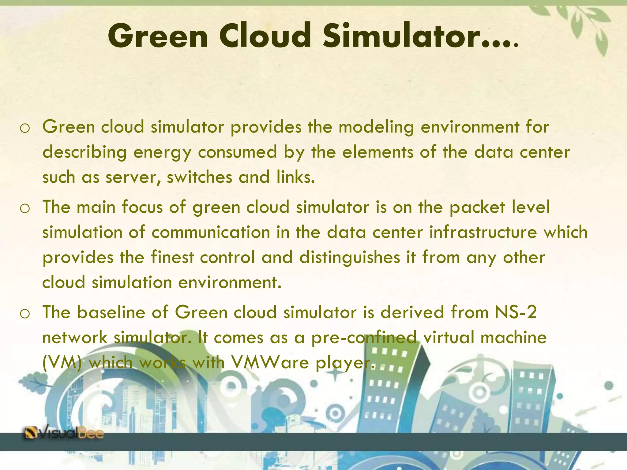Green Cloud Simulator…. 
o Green cloud simulator provides the modeling environment for 
describing energy consumed by the elements of the data center 
such as server, switches and links. 
o The main focus of green cloud simulator is on the packet level 
simulation of communication in the data center infrastructure which 
provides the finest control and distinguishes it from any other 
cloud simulation environment. 
o The baseline of Green cloud simulator is derived from NS-2 
network simulator. It comes as a pre-confined virtual machine 
(VM) which works with VMWare player. 
 