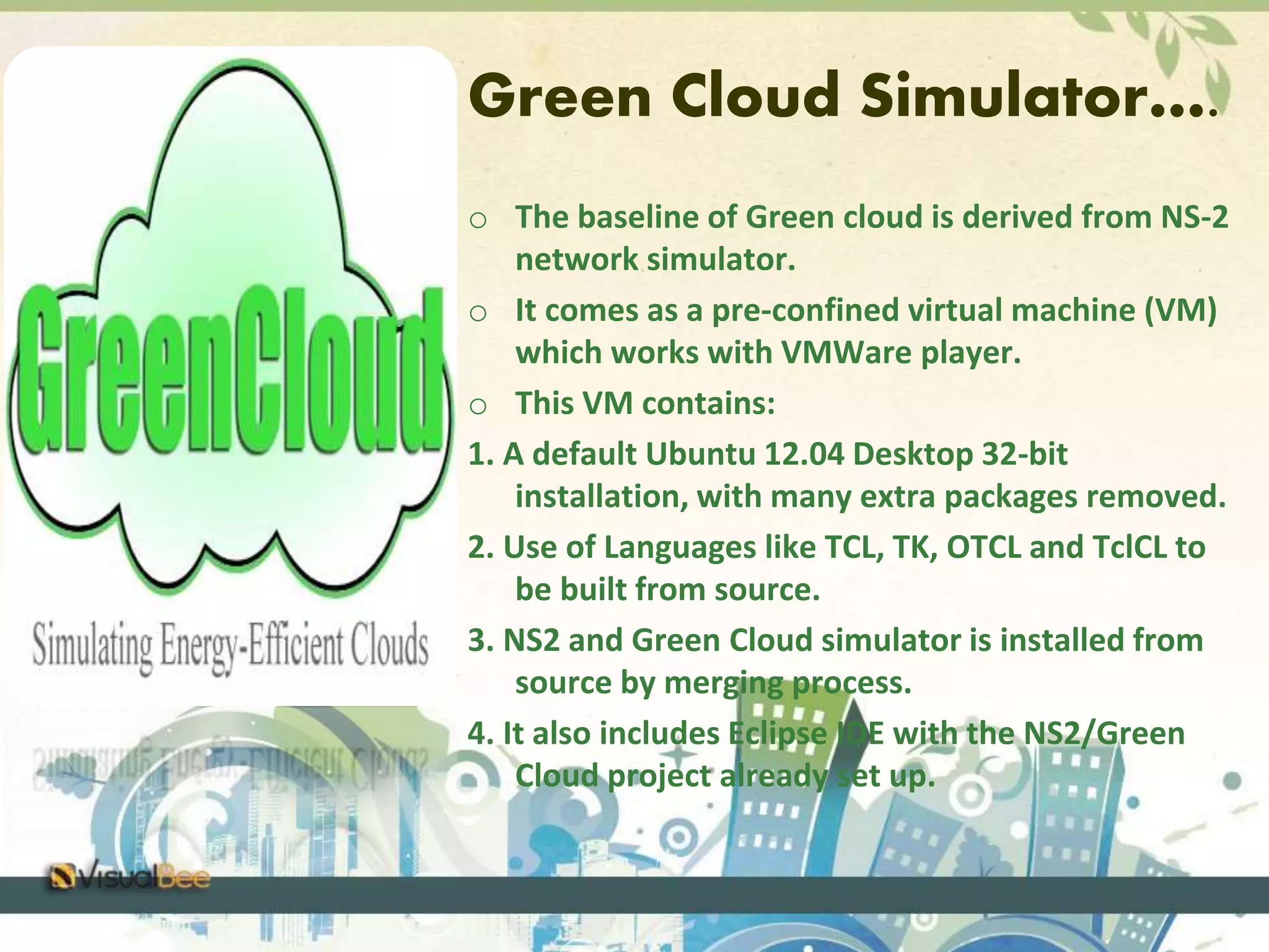 Green Cloud Simulator…. 
o The baseline of Green cloud is derived from NS-2 
network simulator. 
o It comes as a pre-confined virtual machine (VM) 
which works with VMWare player. 
o This VM contains: 
1. A default Ubuntu 12.04 Desktop 32-bit 
installation, with many extra packages removed. 
2. Use of Languages like TCL, TK, OTCL and TclCL to 
be built from source. 
3. NS2 and Green Cloud simulator is installed from 
source by merging process. 
4. It also includes Eclipse IDE with the NS2/Green 
Cloud project already set up. 
 