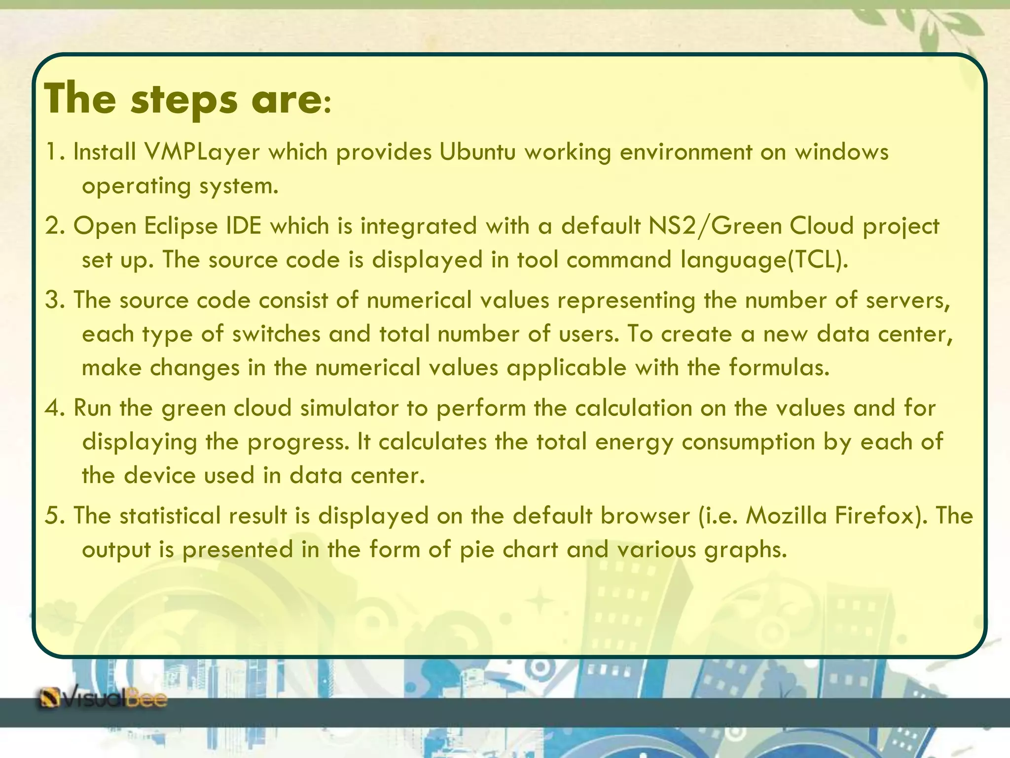 The steps are: 
1. Install VMPLayer which provides Ubuntu working environment on windows 
operating system. 
2. Open Eclipse IDE which is integrated with a default NS2/Green Cloud project 
set up. The source code is displayed in tool command language(TCL). 
3. The source code consist of numerical values representing the number of servers, 
each type of switches and total number of users. To create a new data center, 
make changes in the numerical values applicable with the formulas. 
4. Run the green cloud simulator to perform the calculation on the values and for 
displaying the progress. It calculates the total energy consumption by each of 
the device used in data center. 
5. The statistical result is displayed on the default browser (i.e. Mozilla Firefox). The 
output is presented in the form of pie chart and various graphs. 
 
