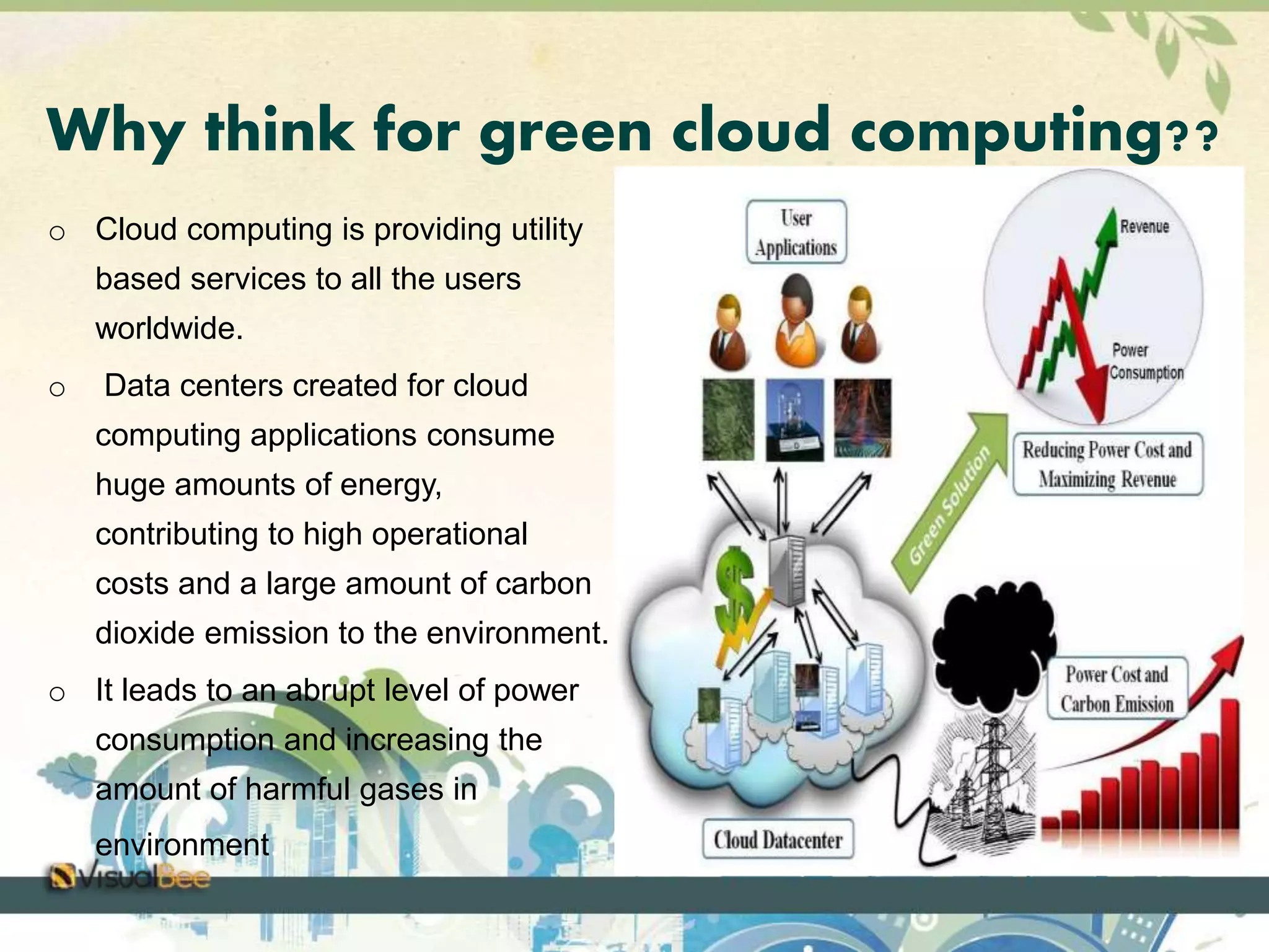 Why think for green cloud computing?? 
o Cloud computing is providing utility 
based services to all the users 
worldwide. 
o Data centers created for cloud 
computing applications consume 
huge amounts of energy, 
contributing to high operational 
costs and a large amount of carbon 
dioxide emission to the environment. 
o It leads to an abrupt level of power 
consumption and increasing the 
amount of harmful gases in 
environment. 
 