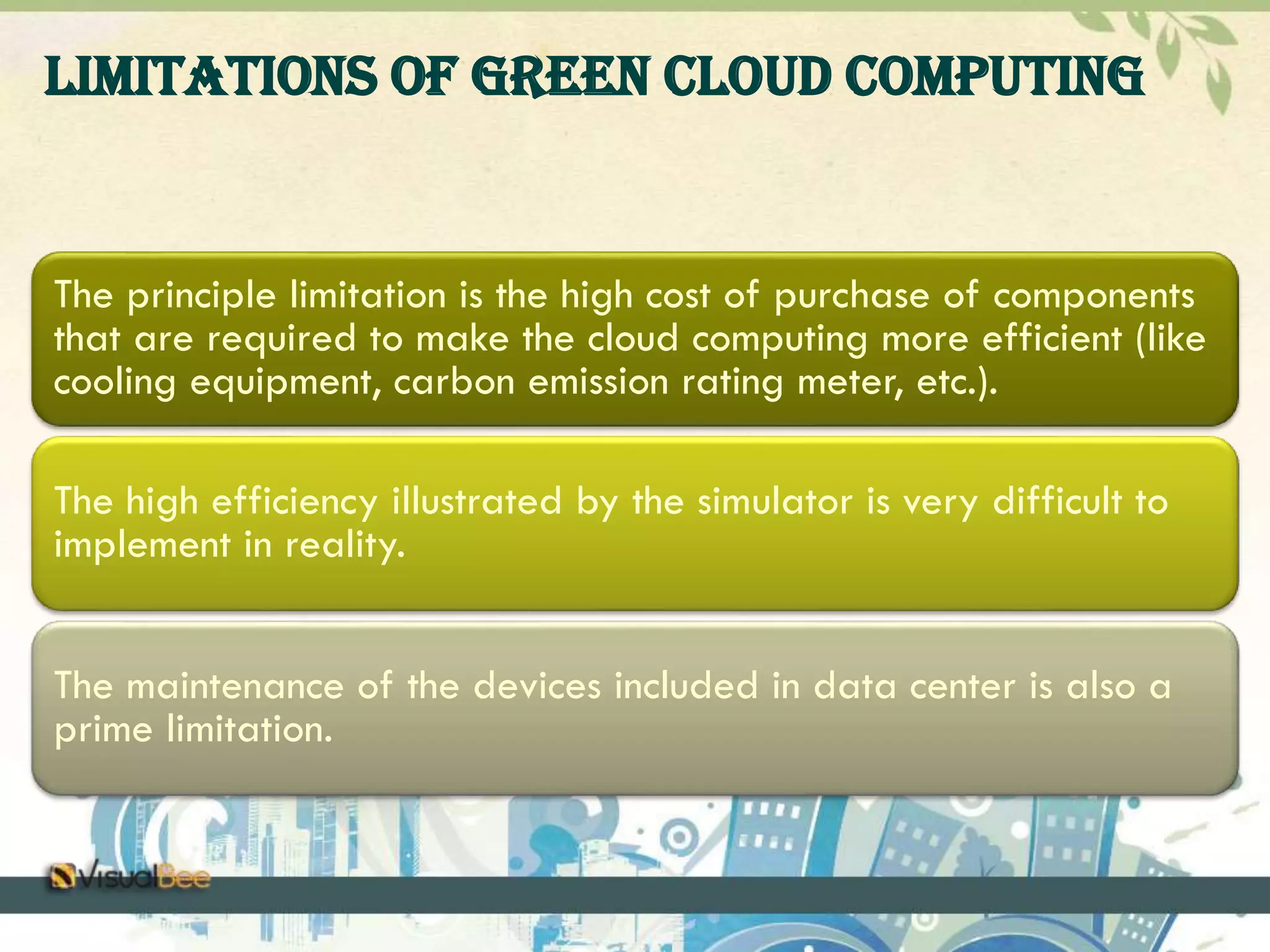 Limitations of Green Cloud Computing 
The principle limitation is the high cost of purchase of components 
that are required to make the cloud computing more efficient (like 
cooling equipment, carbon emission rating meter, etc.). 
The high efficiency illustrated by the simulator is very difficult to 
implement in reality. 
The maintenance of the devices included in data center is also a 
prime limitation. 
 