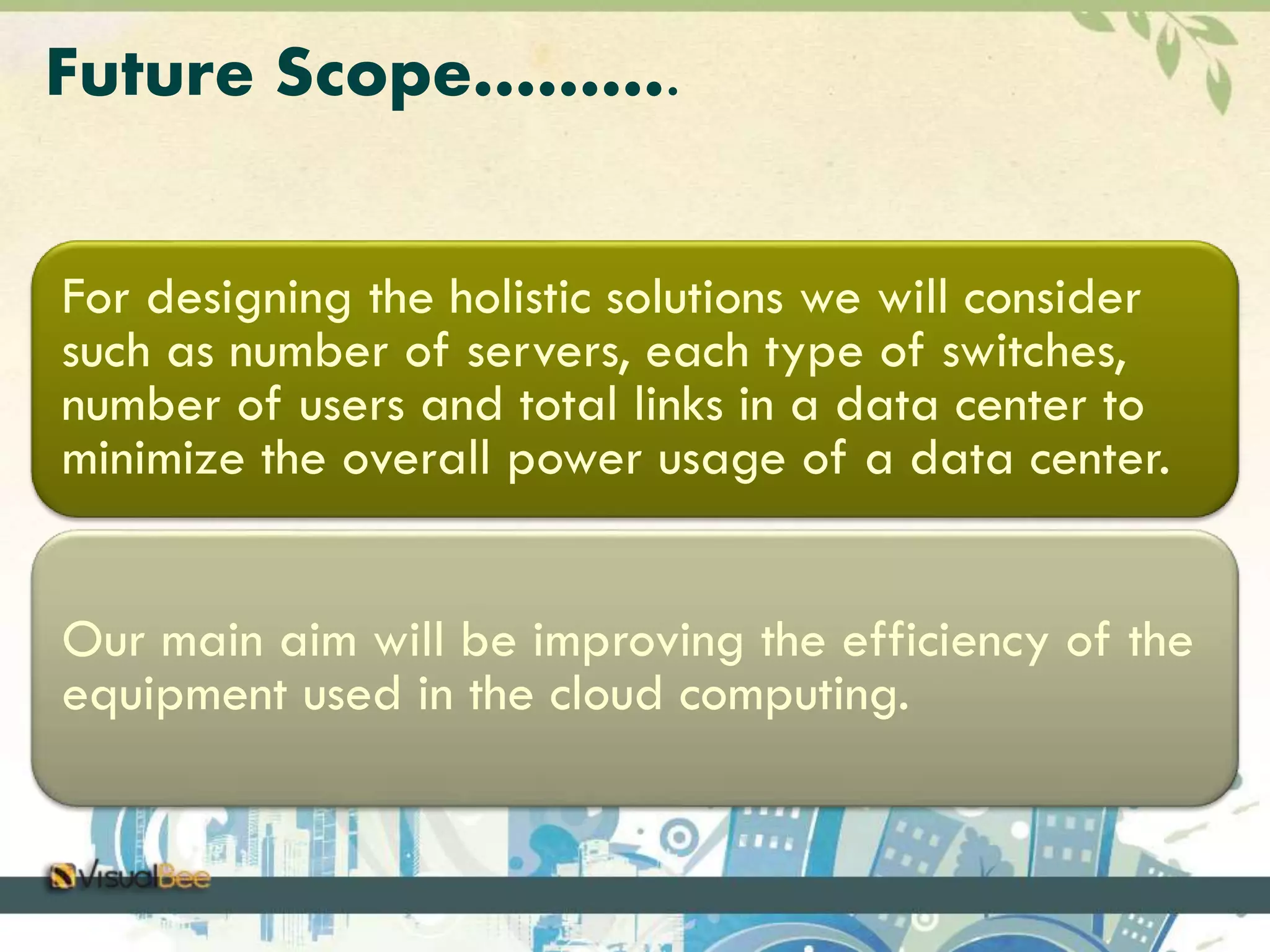 Future Scope………. 
For designing the holistic solutions we will consider 
such as number of servers, each type of switches, 
number of users and total links in a data center to 
minimize the overall power usage of a data center. 
Our main aim will be improving the efficiency of the 
equipment used in the cloud computing. 
 
