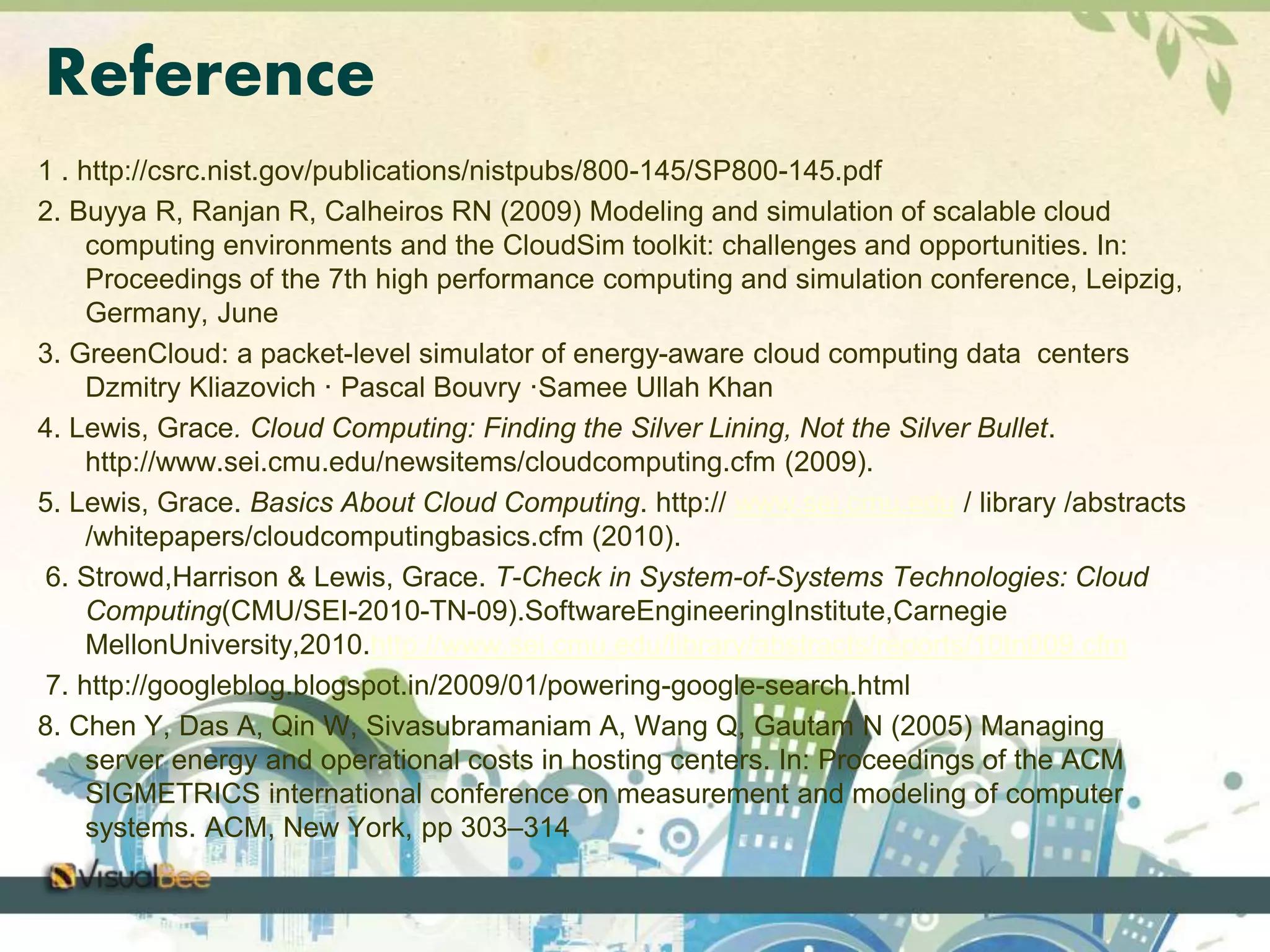 Reference 
1 . http://csrc.nist.gov/publications/nistpubs/800-145/SP800-145.pdf 
2. Buyya R, Ranjan R, Calheiros RN (2009) Modeling and simulation of scalable cloud 
computing environments and the CloudSim toolkit: challenges and opportunities. In: 
Proceedings of the 7th high performance computing and simulation conference, Leipzig, 
Germany, June 
3. GreenCloud: a packet-level simulator of energy-aware cloud computing data centers 
Dzmitry Kliazovich · Pascal Bouvry ·Samee Ullah Khan 
4. Lewis, Grace. Cloud Computing: Finding the Silver Lining, Not the Silver Bullet. 
http://www.sei.cmu.edu/newsitems/cloudcomputing.cfm (2009). 
5. Lewis, Grace. Basics About Cloud Computing. http:// www.sei.cmu.edu / library /abstracts 
/whitepapers/cloudcomputingbasics.cfm (2010). 
6. Strowd,Harrison & Lewis, Grace. T-Check in System-of-Systems Technologies: Cloud 
Computing(CMU/SEI-2010-TN-09).SoftwareEngineeringInstitute,Carnegie 
MellonUniversity,2010.http://www.sei.cmu.edu/library/abstracts/reports/10tn009.cfm 
7. http://googleblog.blogspot.in/2009/01/powering-google-search.html 
8. Chen Y, Das A, Qin W, Sivasubramaniam A, Wang Q, Gautam N (2005) Managing 
server energy and operational costs in hosting centers. In: Proceedings of the ACM 
SIGMETRICS international conference on measurement and modeling of computer 
systems. ACM, New York, pp 303–314 
 