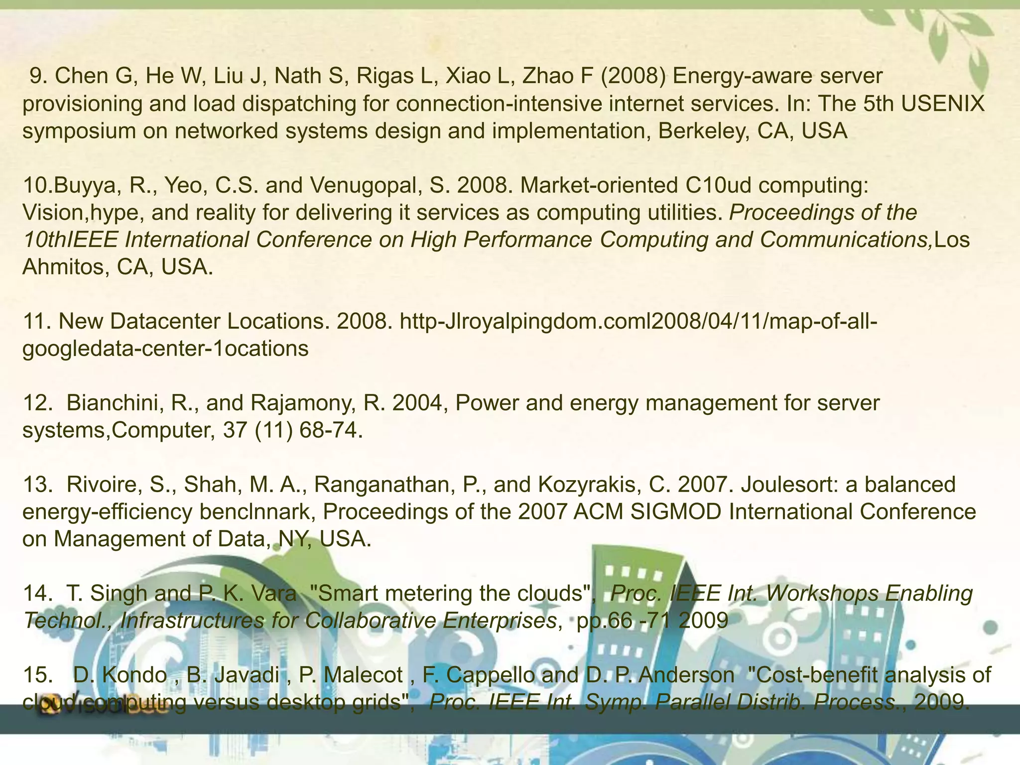 9. Chen G, He W, Liu J, Nath S, Rigas L, Xiao L, Zhao F (2008) Energy-aware server 
provisioning and load dispatching for connection-intensive internet services. In: The 5th USENIX 
symposium on networked systems design and implementation, Berkeley, CA, USA 
10.Buyya, R., Yeo, C.S. and Venugopal, S. 2008. Market-oriented C10ud computing: 
Vision,hype, and reality for delivering it services as computing utilities. Proceedings of the 
10thIEEE International Conference on High Performance Computing and Communications,Los 
Ahmitos, CA, USA. 
11. New Datacenter Locations. 2008. http-Jlroyalpingdom.coml2008/04/11/map-of-all-googledata- 
center-1ocations 
12. Bianchini, R., and Rajamony, R. 2004, Power and energy management for server 
systems,Computer, 37 (11) 68-74. 
13. Rivoire, S., Shah, M. A., Ranganathan, P., and Kozyrakis, C. 2007. Joulesort: a balanced 
energy-efficiency benclnnark, Proceedings of the 2007 ACM SIGMOD International Conference 
on Management of Data, NY, USA. 
14. T. Singh and P. K. Vara "Smart metering the clouds", Proc. IEEE Int. Workshops Enabling 
Technol., Infrastructures for Collaborative Enterprises, pp.66 -71 2009 
15. D. Kondo , B. Javadi , P. Malecot , F. Cappello and D. P. Anderson "Cost-benefit analysis of 
cloud computing versus desktop grids", Proc. IEEE Int. Symp. Parallel Distrib. Process., 2009. 
 