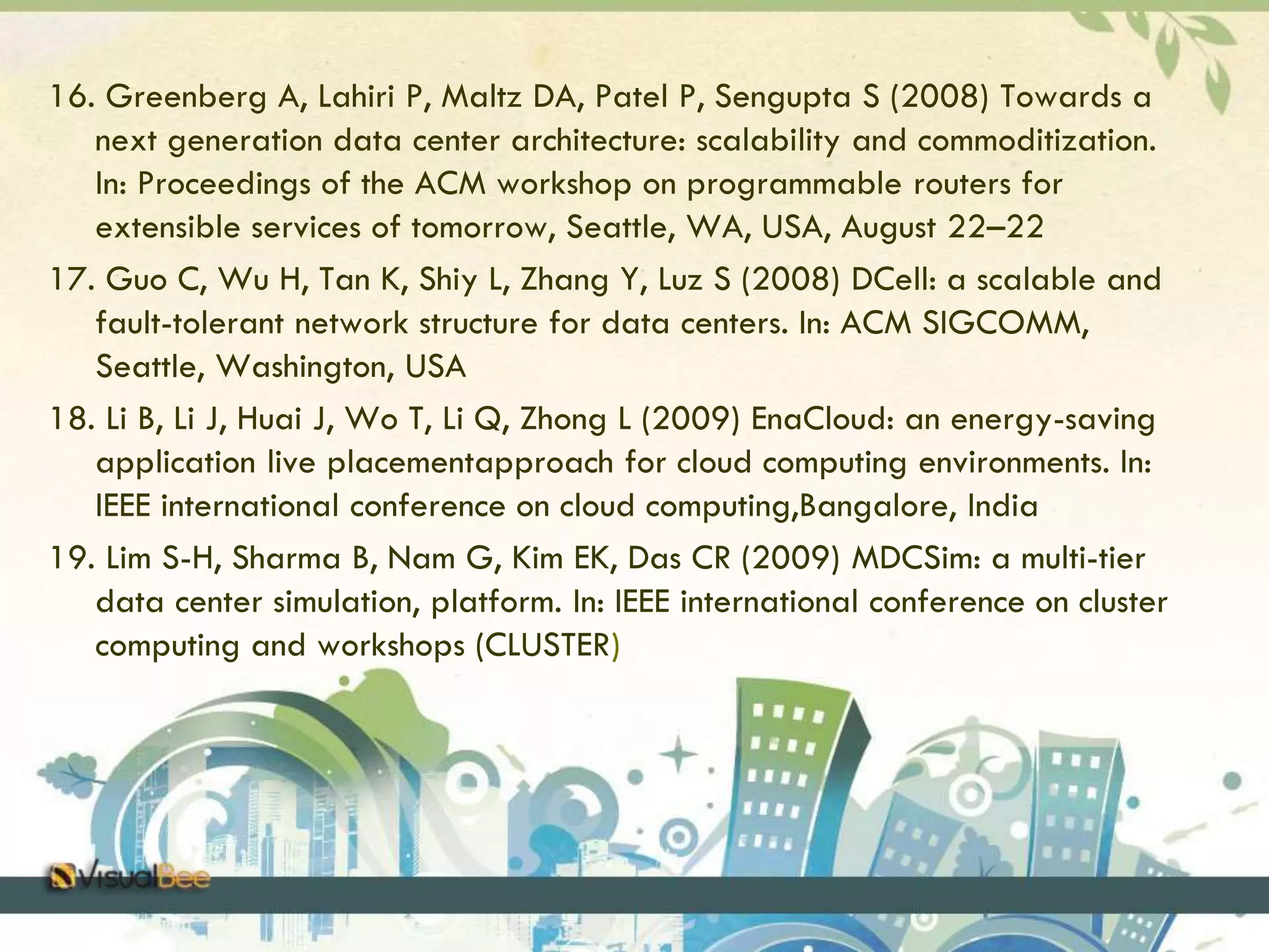 16. Greenberg A, Lahiri P, Maltz DA, Patel P, Sengupta S (2008) Towards a 
next generation data center architecture: scalability and commoditization. 
In: Proceedings of the ACM workshop on programmable routers for 
extensible services of tomorrow, Seattle, WA, USA, August 22–22 
17. Guo C, Wu H, Tan K, Shiy L, Zhang Y, Luz S (2008) DCell: a scalable and 
fault-tolerant network structure for data centers. In: ACM SIGCOMM, 
Seattle, Washington, USA 
18. Li B, Li J, Huai J, Wo T, Li Q, Zhong L (2009) EnaCloud: an energy-saving 
application live placementapproach for cloud computing environments. In: 
IEEE international conference on cloud computing,Bangalore, India 
19. Lim S-H, Sharma B, Nam G, Kim EK, Das CR (2009) MDCSim: a multi-tier 
data center simulation, platform. In: IEEE international conference on cluster 
computing and workshops (CLUSTER) 
