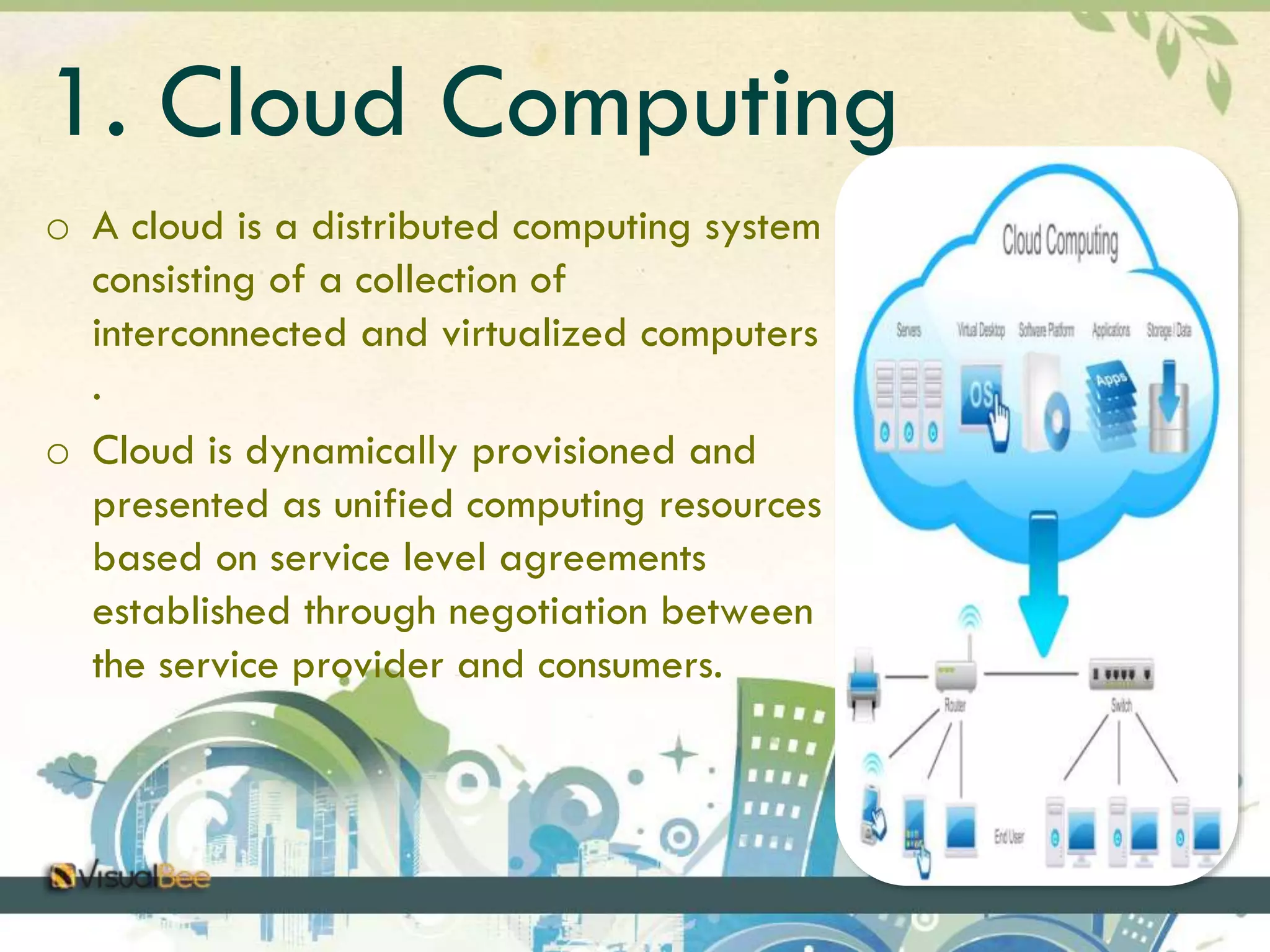 1. Cloud Computing 
o A cloud is a distributed computing system 
consisting of a collection of 
interconnected and virtualized computers 
. 
o Cloud is dynamically provisioned and 
presented as unified computing resources 
based on service level agreements 
established through negotiation between 
the service provider and consumers. 
 