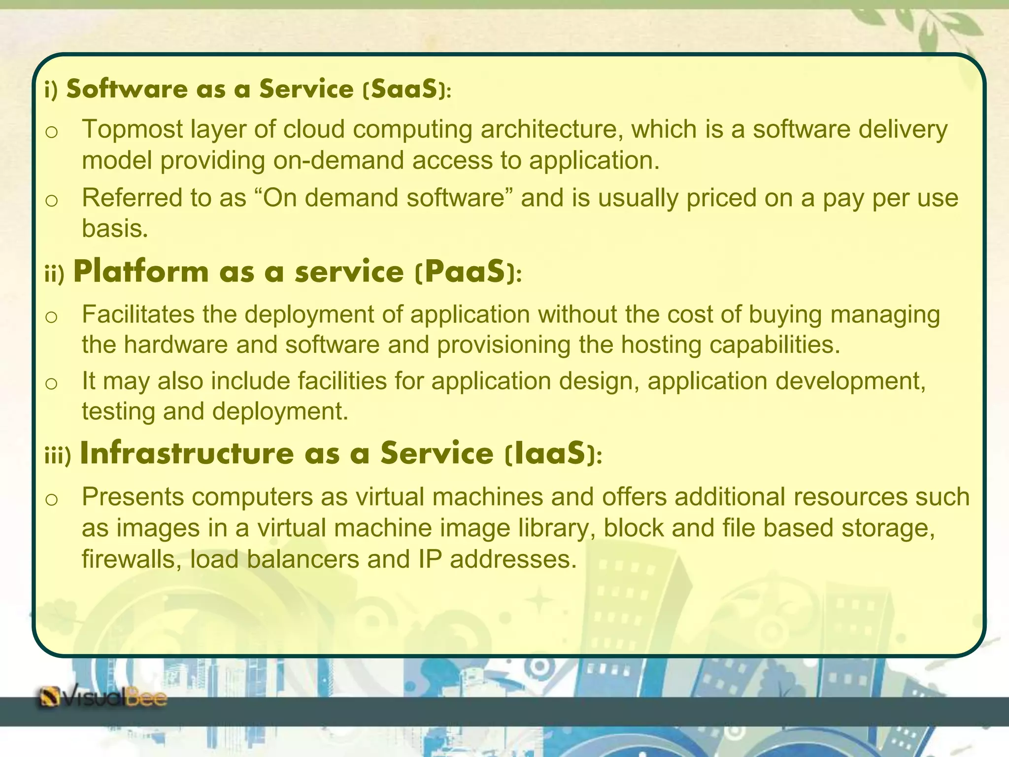 i) Software as a Service (SaaS): 
o Topmost layer of cloud computing architecture, which is a software delivery 
model providing on-demand access to application. 
o Referred to as “On demand software” and is usually priced on a pay per use 
basis. 
ii) Platform as a service (PaaS): 
o Facilitates the deployment of application without the cost of buying managing 
the hardware and software and provisioning the hosting capabilities. 
o It may also include facilities for application design, application development, 
testing and deployment. 
iii) Infrastructure as a Service (IaaS): 
o Presents computers as virtual machines and offers additional resources such 
as images in a virtual machine image library, block and file based storage, 
firewalls, load balancers and IP addresses. 
 