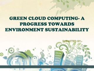 GREEN CLOUD COMPUTING- A 
PROGRESS TOWARDS 
ENVIRONMENT SUSTAINABILITY 
SUBMITTED BY:- 
 