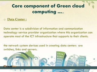 Core component of Green cloud 
computing ….. 
o Data Center : 
Data center is a subdivision of information and communication 
technology service provider organization where this organization can 
operate most of the ICT infrastructure that supports to their clients. 
the network system devices used in creating data centers are 
switches, links and servers. 
 