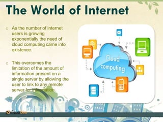 The World of Internet 
o As the number of internet 
users is growing 
exponentially the need of 
cloud computing came into 
existence. 
o This overcomes the 
limitation of the amount of 
information present on a 
single server by allowing the 
user to link to any remote 
server for information. 
 