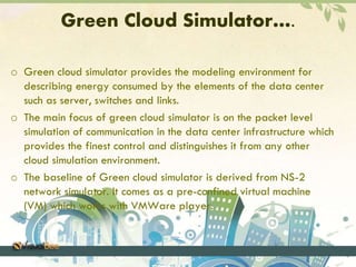 Green Cloud Simulator…. 
o Green cloud simulator provides the modeling environment for 
describing energy consumed by the elements of the data center 
such as server, switches and links. 
o The main focus of green cloud simulator is on the packet level 
simulation of communication in the data center infrastructure which 
provides the finest control and distinguishes it from any other 
cloud simulation environment. 
o The baseline of Green cloud simulator is derived from NS-2 
network simulator. It comes as a pre-confined virtual machine 
(VM) which works with VMWare player. 
 