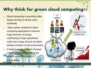 Why think for green cloud computing?? 
o Cloud computing is providing utility 
based services to all the users 
worldwide. 
o Data centers created for cloud 
computing applications consume 
huge amounts of energy, 
contributing to high operational 
costs and a large amount of carbon 
dioxide emission to the environment. 
o It leads to an abrupt level of power 
consumption and increasing the 
amount of harmful gases in 
environment. 
 