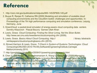 Reference 
1 . http://csrc.nist.gov/publications/nistpubs/800-145/SP800-145.pdf 
2. Buyya R, Ranjan R, Calheiros RN (2009) Modeling and simulation of scalable cloud 
computing environments and the CloudSim toolkit: challenges and opportunities. In: 
Proceedings of the 7th high performance computing and simulation conference, Leipzig, 
Germany, June 
3. GreenCloud: a packet-level simulator of energy-aware cloud computing data centers 
Dzmitry Kliazovich · Pascal Bouvry ·Samee Ullah Khan 
4. Lewis, Grace. Cloud Computing: Finding the Silver Lining, Not the Silver Bullet. 
http://www.sei.cmu.edu/newsitems/cloudcomputing.cfm (2009). 
5. Lewis, Grace. Basics About Cloud Computing. http:// www.sei.cmu.edu / library /abstracts 
/whitepapers/cloudcomputingbasics.cfm (2010). 
6. Strowd,Harrison & Lewis, Grace. T-Check in System-of-Systems Technologies: Cloud 
Computing(CMU/SEI-2010-TN-09).SoftwareEngineeringInstitute,Carnegie 
MellonUniversity,2010.http://www.sei.cmu.edu/library/abstracts/reports/10tn009.cfm 
7. http://googleblog.blogspot.in/2009/01/powering-google-search.html 
8. Chen Y, Das A, Qin W, Sivasubramaniam A, Wang Q, Gautam N (2005) Managing 
server energy and operational costs in hosting centers. In: Proceedings of the ACM 
SIGMETRICS international conference on measurement and modeling of computer 
systems. ACM, New York, pp 303–314 
 
