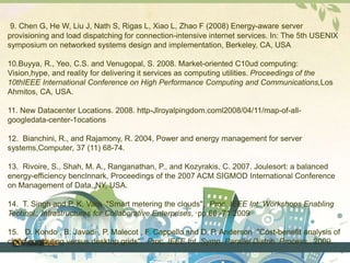 9. Chen G, He W, Liu J, Nath S, Rigas L, Xiao L, Zhao F (2008) Energy-aware server 
provisioning and load dispatching for connection-intensive internet services. In: The 5th USENIX 
symposium on networked systems design and implementation, Berkeley, CA, USA 
10.Buyya, R., Yeo, C.S. and Venugopal, S. 2008. Market-oriented C10ud computing: 
Vision,hype, and reality for delivering it services as computing utilities. Proceedings of the 
10thIEEE International Conference on High Performance Computing and Communications,Los 
Ahmitos, CA, USA. 
11. New Datacenter Locations. 2008. http-Jlroyalpingdom.coml2008/04/11/map-of-all-googledata- 
center-1ocations 
12. Bianchini, R., and Rajamony, R. 2004, Power and energy management for server 
systems,Computer, 37 (11) 68-74. 
13. Rivoire, S., Shah, M. A., Ranganathan, P., and Kozyrakis, C. 2007. Joulesort: a balanced 
energy-efficiency benclnnark, Proceedings of the 2007 ACM SIGMOD International Conference 
on Management of Data, NY, USA. 
14. T. Singh and P. K. Vara "Smart metering the clouds", Proc. IEEE Int. Workshops Enabling 
Technol., Infrastructures for Collaborative Enterprises, pp.66 -71 2009 
15. D. Kondo , B. Javadi , P. Malecot , F. Cappello and D. P. Anderson "Cost-benefit analysis of 
cloud computing versus desktop grids", Proc. IEEE Int. Symp. Parallel Distrib. Process., 2009. 
 