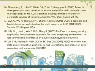 16. Greenberg A, Lahiri P, Maltz DA, Patel P, Sengupta S (2008) Towards a 
next generation data center architecture: scalability and commoditization. 
In: Proceedings of the ACM workshop on programmable routers for 
extensible services of tomorrow, Seattle, WA, USA, August 22–22 
17. Guo C, Wu H, Tan K, Shiy L, Zhang Y, Luz S (2008) DCell: a scalable and 
fault-tolerant network structure for data centers. In: ACM SIGCOMM, 
Seattle, Washington, USA 
18. Li B, Li J, Huai J, Wo T, Li Q, Zhong L (2009) EnaCloud: an energy-saving 
application live placementapproach for cloud computing environments. In: 
IEEE international conference on cloud computing,Bangalore, India 
19. Lim S-H, Sharma B, Nam G, Kim EK, Das CR (2009) MDCSim: a multi-tier 
data center simulation, platform. In: IEEE international conference on cluster 
computing and workshops (CLUSTER) 
