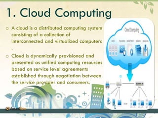 1. Cloud Computing 
o A cloud is a distributed computing system 
consisting of a collection of 
interconnected and virtualized computers 
. 
o Cloud is dynamically provisioned and 
presented as unified computing resources 
based on service level agreements 
established through negotiation between 
the service provider and consumers. 
 