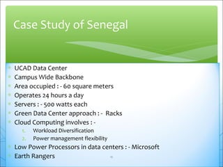 Case Study of Senegal 
* UCAD Data Center 
* Campus Wide Backbone 
* Area occupied : - 60 square meters 
* Operates 24 hours a day 
* Servers : - 500 watts each 
* Green Data Center approach : - Racks 
* Cloud Computing involves : - 
1. Workload Diversification 
2. Power management flexibility 
* Low Power Processors in data centers : - Microsoft 
* Earth Rangers 
12 
 