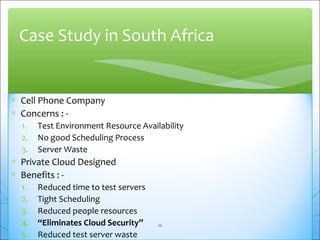 Case Study in South Africa 
* Cell Phone Company 
* Concerns : - 
1. Test Environment Resource Availability 
2. No good Scheduling Process 
3. Server Waste 
* Private Cloud Designed 
* Benefits : - 
1. Reduced time to test servers 
2. Tight Scheduling 
3. Reduced people resources 
4. “Eliminates Cloud Security” 
16 
5. Reduced test server waste 
 