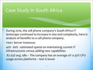 Case Study in South Africa 
* During 2010, the cell phone company’s South Africa IT 
landscape continued to increase in size and complexity, here is 
analysis of benefits to a cell phone company. 
* 1100+ Server Instances 
* 40% - 60% - estimated spend on maintaining current IT 
infrastructures versus adding new capabilities 
* 87.03% avg .idle – The company has an average of 12.97% CPU 
usage across platforms – test is lower 
17 
 