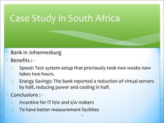 Case Study in South Africa 
* Bank in Johannesburg 
* Benefits : - 
1. Speed: Test system setup that previously took two weeks now 
takes two hours. 
2. Energy Savings: The bank reported a reduction of virtual servers 
by half, reducing power and cooling in half. 
* Conclusions : - 
1. Incentive for IT h/w and s/w makers 
2. To have better measurement facilities 
18 
 