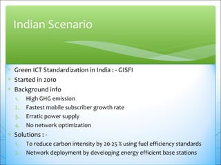 Indian Scenario 
* Green ICT Standardization in India : - GISFI 
* Started in 2010 
* Background info 
1. High GHG emission 
2. Fastest mobile subscriber growth rate 
3. Erratic power supply 
4. No network optimization 
* Solutions : - 
1. To reduce carbon intensity by 20-25 % using fuel efficiency standards 
2. Network deployment by developing energy efficient base stations 
19 
 