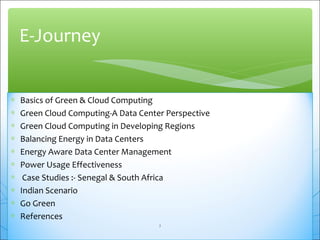 E-Journey 
* Basics of Green & Cloud Computing 
* Green Cloud Computing-A Data Center Perspective 
* Green Cloud Computing in Developing Regions 
* Balancing Energy in Data Centers 
* Energy Aware Data Center Management 
* Power Usage Effectiveness 
* Case Studies :- Senegal & South Africa 
* Indian Scenario 
* Go Green 
* References 
2 
 