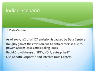 Indian Scenario 
* Data Centers: 
* As of 2007, 14% of all ICT emission is caused by Data Centers 
* Roughly 50% of the emission due to data centers is due to 
power system losses and cooling loads 
* Rapid Growth in use of IPTV, VOIP, enterprise IT 
* Use of both Corporate and Internet Data Centers. 
20 
 
