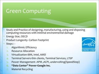 Green Computing 
* Study and Practice of designing, manufacturing, using and disposing 
computing resources with minimal environmental damage 
* Energy Star, OECD 
* Product Longevity- Carbon Footprint 
* Steps : - 
1. Algorithmic Efficiency 
2. Resource Allocation 
3. Virtualization-IBM, Intel, AMD 
4. Terminal Servers-thin clients, Terminal Services, LTSP 
5. Power Management- APM ,ACPI, undervolting(SpeedStep) 
6. “Data Center” Power-Google Inc. 
7. Material Recycling 3 
 