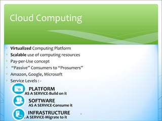 Cloud Computing 
* Virtualized Computing Platform 
* Scalable use of computing resources 
* Pay-per-Use concept 
* “Passive” Consumers to “Prosumers” 
* Amazon, Google, Microsoft 
* Service Levels : - 
PLATFORM 
AS A SERVICE-Build on it 
SOFTWARE 
AS A SERVICE-Consume it 
INFRASTRUCTURE 
AS A SERVICE-Migrate to it 
4 
 