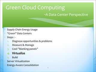 Green Cloud Computing 
-A Data Center Perspective 
* Supply Chain Energy Usage 
* “Green” Data Centers 
* Steps : - 
1. Diagnose opportunities & problems 
2. Measure & Manage 
3. Cool-”blanking panels” 
4. Virtualize 
5. Build 
* Server Virtualization 
* Energy-Aware Consolidation 
6 
 