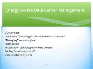 Energy Aware Data Center Management 
* OLPC Project 
* Low Power Computing Platforms- Modern Data Centers 
* “Managing” computing load 
* Prioritization 
* Virtualization technologies for Data Centers 
* Cooling Data Centers- “42%” 
* Used in Solar PV Systems 
9 
 