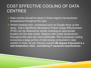 COST EFFECTIVE COOLING OF DATA
CENTRES
 Data centres should be setup in those regions having lesser
temperature throughout the year.
 World’s leading tech. companies such as Google show us the
away , that a significant decrease in Power Usage Effectiveness
(PUE) can be obtained by simply choosing an appropriate
location for the data center. Regions with cooler temperature
throughout the year are more preferable. This is because cooling
consumes a large portion of total energy consumed in data
centers in India. As per Industry experts 80 degrees Fahrenheit is a
safe temperature value , considering IT equipment specifications.
 
