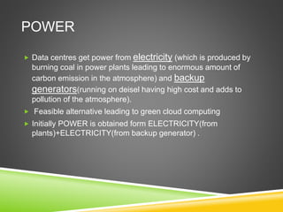 POWER
 Data centres get power from electricity (which is produced by
burning coal in power plants leading to enormous amount of
carbon emission in the atmosphere) and backup
generators(running on deisel having high cost and adds to
pollution of the atmosphere).
 Feasible alternative leading to green cloud computing
 Initially POWER is obtained form ELECTRICITY(from
plants)+ELECTRICITY(from backup generator) .
 