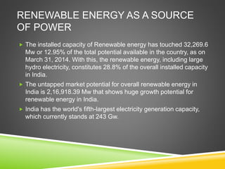 RENEWABLE ENERGY AS A SOURCE
OF POWER
 The installed capacity of Renewable energy has touched 32,269.6
Mw or 12.95% of the total potential available in the country, as on
March 31, 2014. With this, the renewable energy, including large
hydro electricity, constitutes 28.8% of the overall installed capacity
in India.
 The untapped market potential for overall renewable energy in
India is 2,16,918.39 Mw that shows huge growth potential for
renewable energy in India.
 India has the world's fifth-largest electricity generation capacity,
which currently stands at 243 Gw.
 