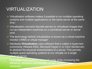 VIRTUALIZATION
 Virtualization software makes it possible to run multiple operating
systems and multiple applications on the same server at the same
time,“
 Virtualization converts discrete servers to virtualized images that
run as independent machines on a centralized server or server
pool.
 The technology behind virtualization is known as a virtual machine
monitor (VMM) or virtual manager
 Hardware Virtualization uses software that is called a hypervisor
(commonly VMware ESXi, Microsoft Hyper-V, or Citrix XenServer)
to abstract the physical characteristics of a server. This permits
multiple guest operating systems to run virtually on a single
physical server.
 "It enables businesses to reduce IT costs while increasing the
efficiency, utilization and flexibility of their existing computer
hardware.“
 