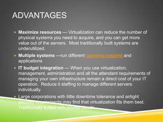 ADVANTAGES
 Maximize resources — Virtualization can reduce the number of
physical systems you need to acquire, and you can get more
value out of the servers. Most traditionally built systems are
underutilized.
 Multiple systems —run different operating systems and
applications
 IT budget integration — When you use virtualization,
management, administration and all the attendant requirements of
managing your own infrastructure remain a direct cost of your IT
operation. Reduce it staffing to manage different servers
individually.
 Large corporations with little downtime tolerance and airtight
security requirements may find that virtualization fits them best.
Traditionally suited with private clouds.
 