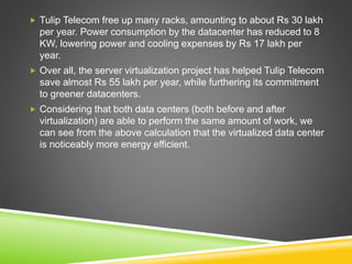  Tulip Telecom free up many racks, amounting to about Rs 30 lakh
per year. Power consumption by the datacenter has reduced to 8
KW, lowering power and cooling expenses by Rs 17 lakh per
year.
 Over all, the server virtualization project has helped Tulip Telecom
save almost Rs 55 lakh per year, while furthering its commitment
to greener datacenters.
 Considering that both data centers (both before and after
virtualization) are able to perform the same amount of work, we
can see from the above calculation that the virtualized data center
is noticeably more energy efficient.
 